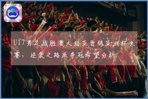 U17男足战胜澳大利亚晋级亚洲杯决赛，逆袭之路及夺冠希望分析
