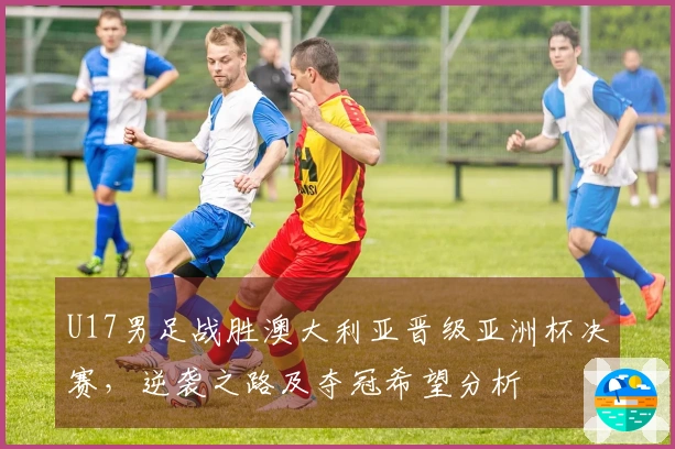 U17男足战胜澳大利亚晋级亚洲杯决赛，逆袭之路及夺冠希望分析